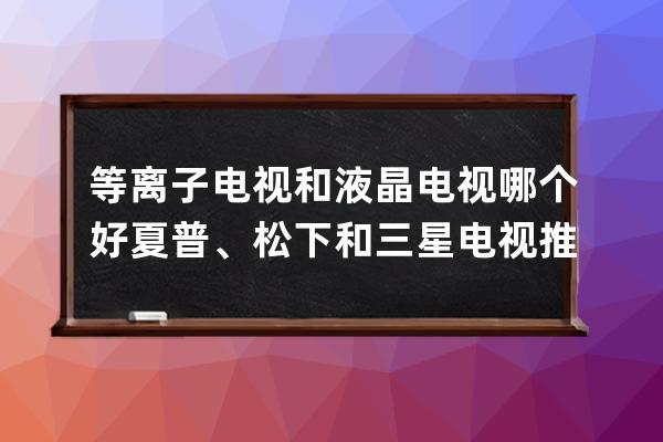 等离子电视和液晶电视哪个好  夏普、松下和三星电视推荐 