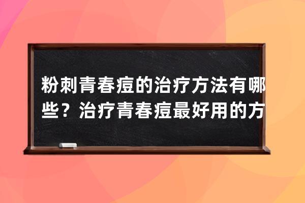 粉刺青春痘的治疗方法有哪些？治疗青春痘最好用的方法？