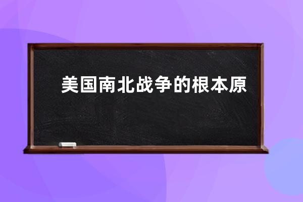 美国南北战争的根本原因 美国南北战争的根本原因是什么