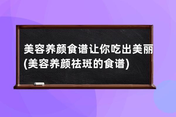 美容养颜食谱让你吃出美丽(美容养颜祛斑的食谱)