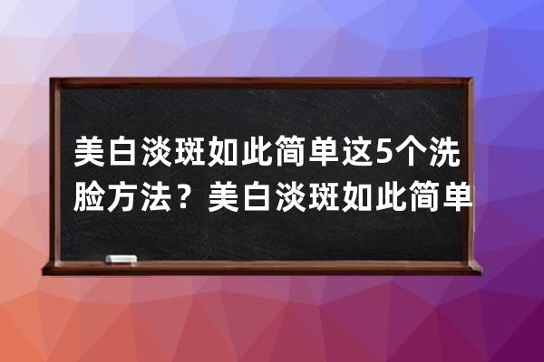 美白淡斑如此简单这5个洗脸方法？美白淡斑如此简单这5个洗脸办法