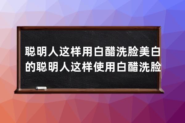 聪明人这样用白醋洗脸美白的 聪明人这样使用白醋洗脸美白的