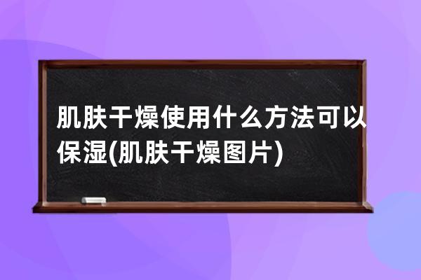 肌肤干燥使用什么方法可以保湿(肌肤干燥图片)