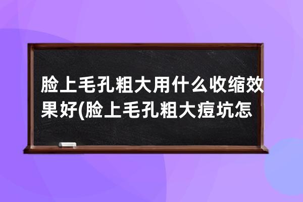 脸上毛孔粗大用什么收缩效果好(脸上毛孔粗大痘坑怎么治疗)