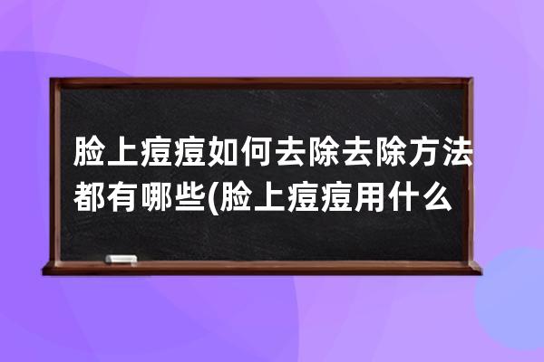 脸上痘痘如何去除去除方法都有哪些(脸上痘痘用什么药膏有效)