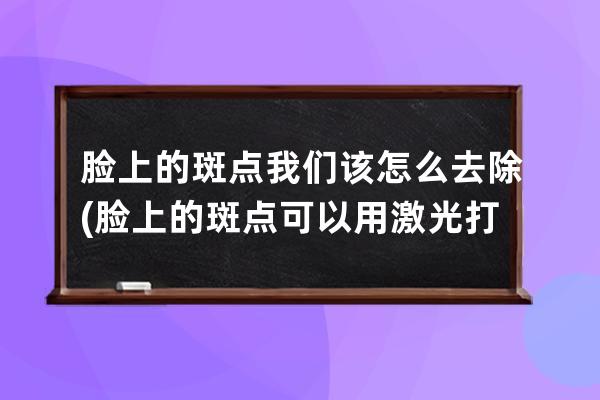 脸上的斑点我们该怎么去除(脸上的斑点可以用激光打掉吗)