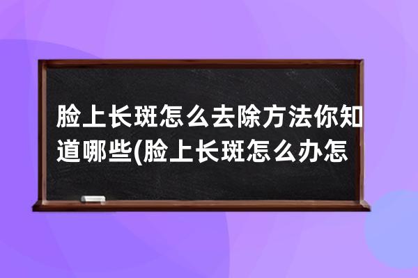 脸上长斑怎么去除方法你知道哪些(脸上长斑怎么办 怎样去除最有效)