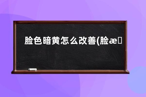 脸色暗黄怎么改善(脸暗沉发黄怎么调理)