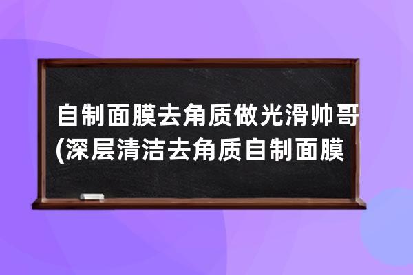 自制面膜去角质做光滑帅哥(深层清洁去角质自制面膜)