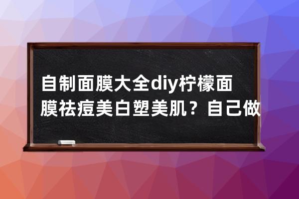 自制面膜大全diy柠檬面膜祛痘美白塑美肌？自己做面膜大全diy柠檬面膜祛痘美白塑美肌