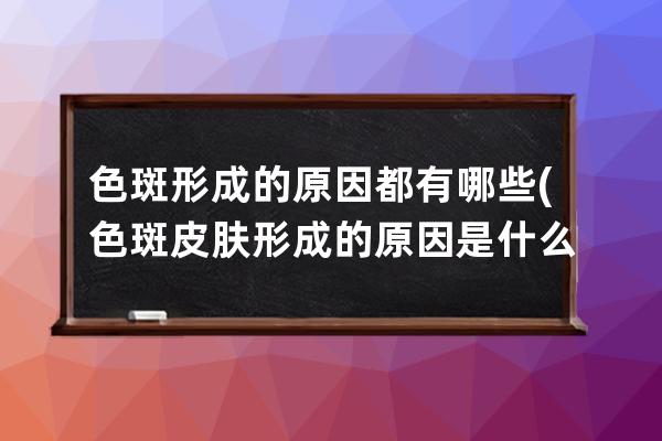 色斑形成的原因都有哪些(色斑皮肤形成的原因是什么)