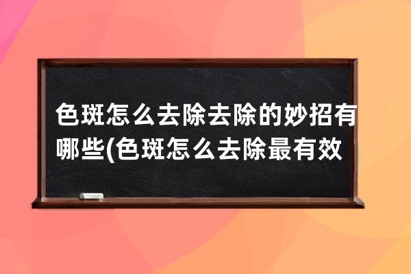 色斑怎么去除去除的妙招有哪些(色斑怎么去除最有效的方法)