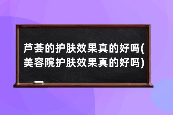 芦荟的护肤效果真的好吗(美容院护肤效果真的好吗)