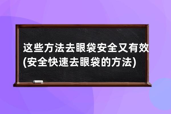 这些方法去眼袋安全又有效(安全快速去眼袋的方法)