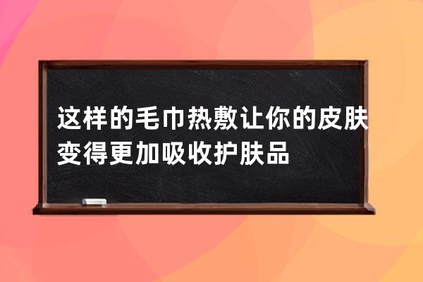 这样的毛巾热敷让你的皮肤变得更加吸收护肤品