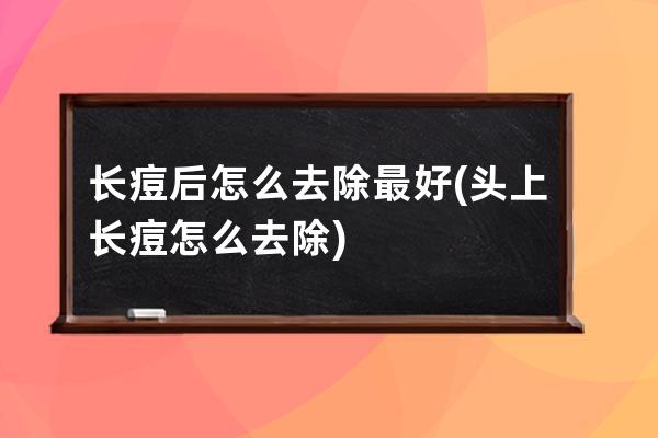 长痘后怎么去除最好(头上长痘怎么去除)