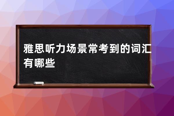 雅思听力场景常考到的词汇有哪些