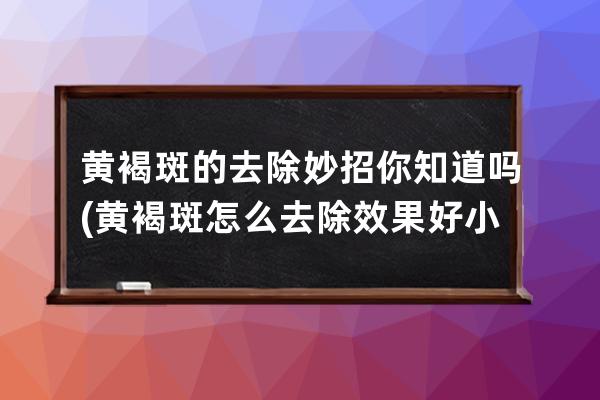 黄褐斑的去除妙招你知道吗(黄褐斑怎么去除效果好小妙招)