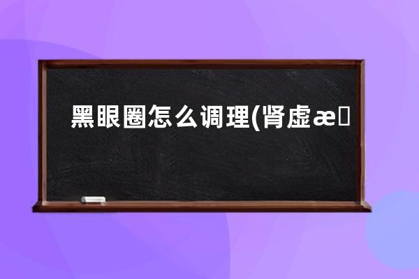 黑眼圈怎么调理(肾虚有黑眼圈怎么调理)