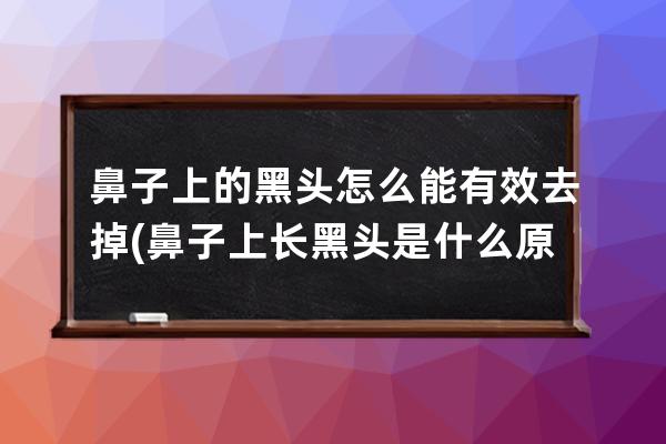 鼻子上的黑头怎么能有效去掉(鼻子上长黑头是什么原因引起的)