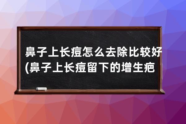 鼻子上长痘怎么去除比较好(鼻子上长痘留下的增生疤)