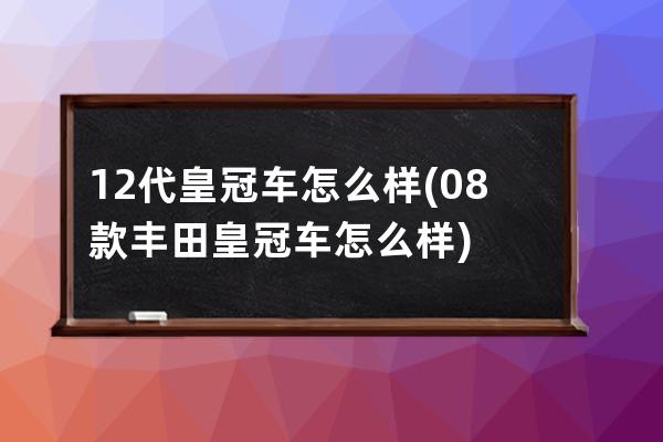 12代皇冠车怎么样(08款丰田皇冠车怎么样)