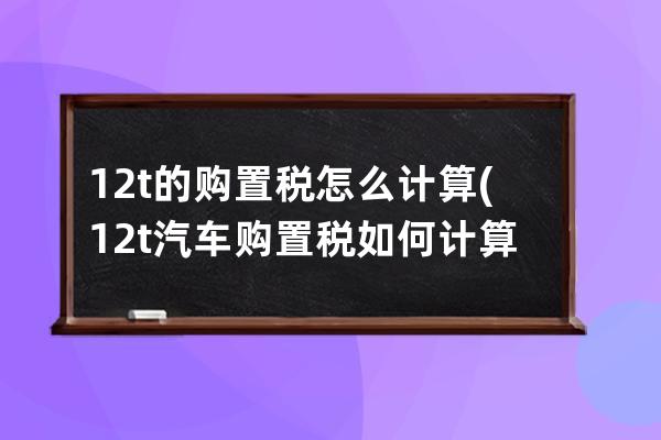 12t的购置税怎么计算(12t汽车购置税如何计算)