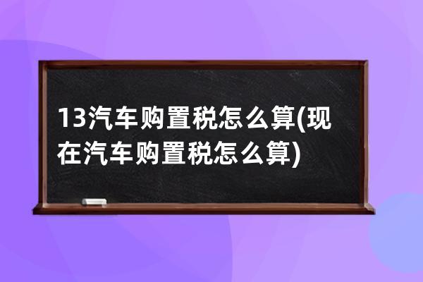 13汽车购置税怎么算(现在汽车购置税怎么算)