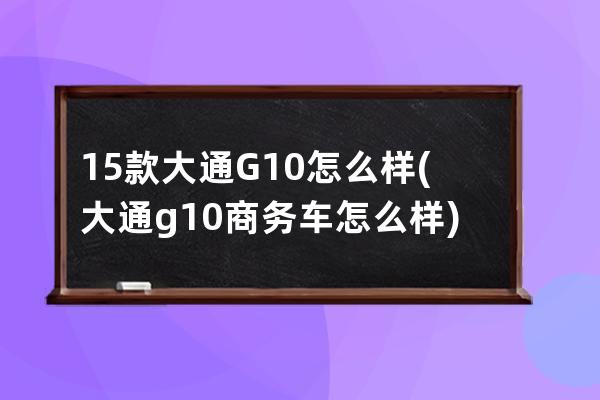 15款大通G10怎么样(大通g10商务车怎么样)