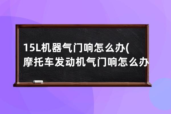 15L机器气门响怎么办(摩托车发动机气门响怎么办)