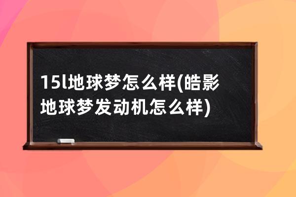 15l地球梦怎么样(皓影地球梦发动机怎么样)