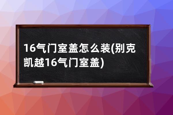 16气门室盖怎么装(别克凯越16气门室盖)