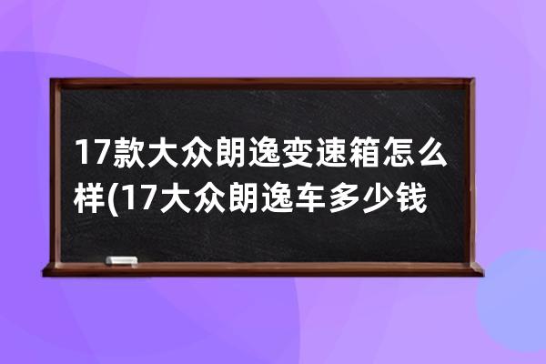 17款大众朗逸变速箱怎么样(17大众朗逸车多少钱)