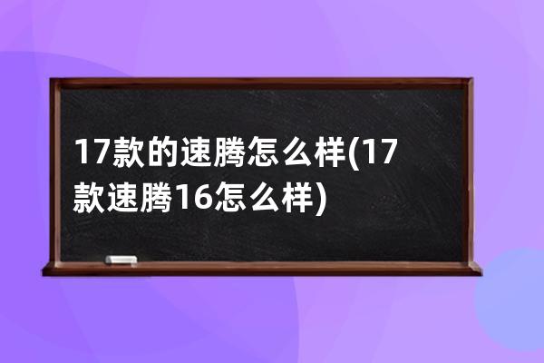 17款的速腾怎么样(17款速腾16怎么样)