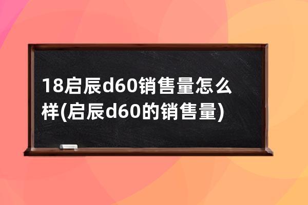 18启辰d60销售量怎么样(启辰d60的销售量)