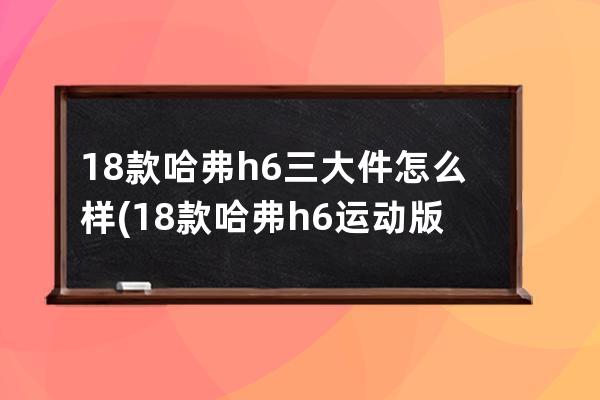 18款哈弗h6三大件怎么样(18款哈弗h6运动版是第几代)