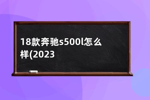 18款奔驰s500l怎么样(2023款奔驰S500L)