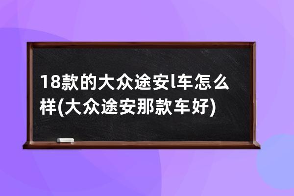 18款的大众途安l车怎么样(大众途安那款车好)