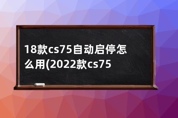 18款cs75自动启停怎么用(2022款cs75自动启停)