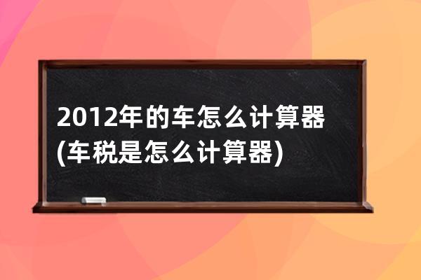 2012年的车怎么计算器(车税是怎么计算器)