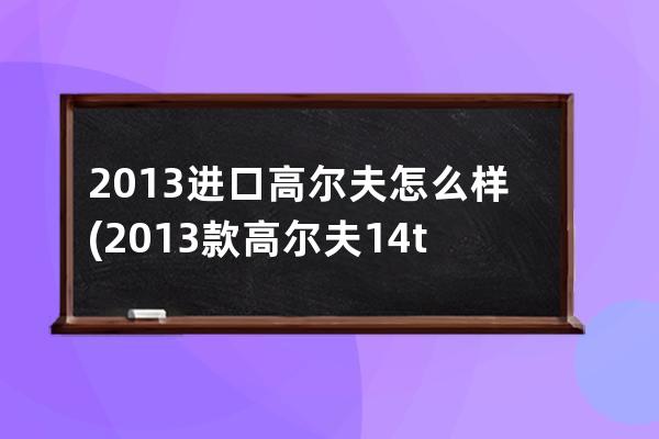 2013进口高尔夫怎么样(2013款高尔夫14t自动怎么样)