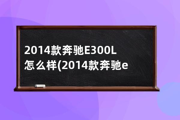 2014款奔驰E300L怎么样(2014款奔驰e300)