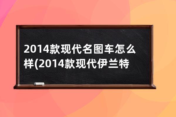 2014款现代名图车怎么样(2014款现代伊兰特图片)