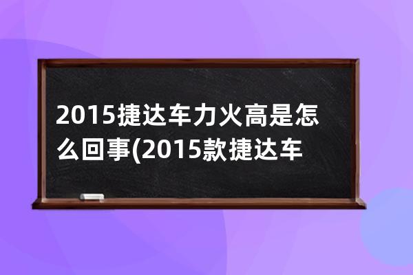 2015捷达车力火高是怎么回事(2015款捷达车参数)