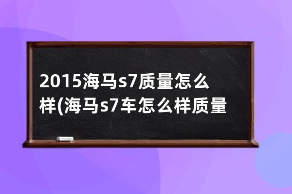 2015海马s7质量怎么样(海马s7车怎么样质量口碑)