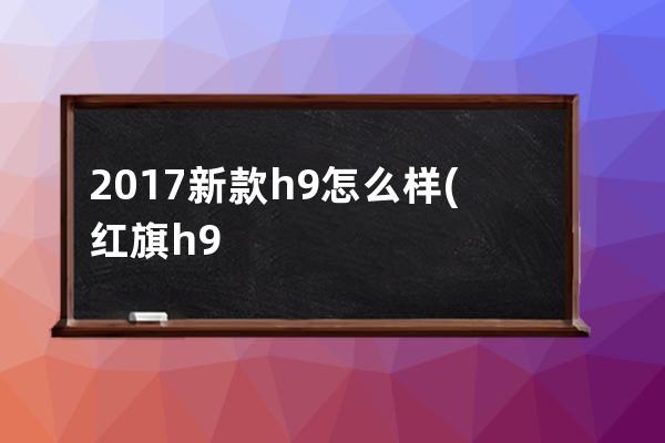 2017新款h9怎么样(红旗h9新款2021怎么样)