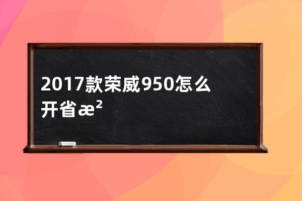 2017款荣威950怎么开省油(2017款荣威950怎么样)