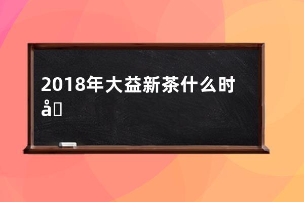 2018年大益新茶什么时候上市