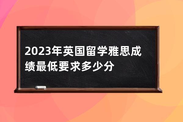 2023年英国留学雅思成绩最低要求多少分