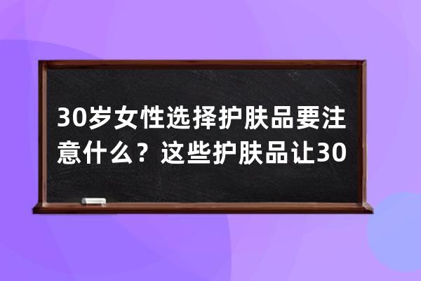 30岁女性选择护肤品要注意什么？这些护肤品让30岁女性用出好肌肤